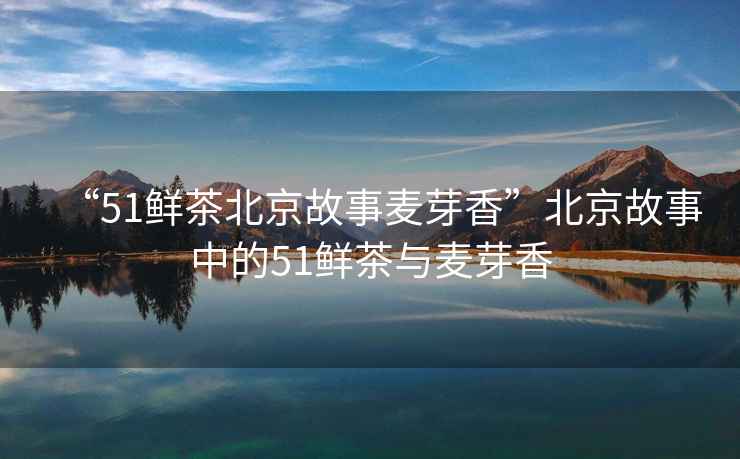 “51鮮茶北京故事麥芽香”北京故事中的51鮮茶與麥芽香