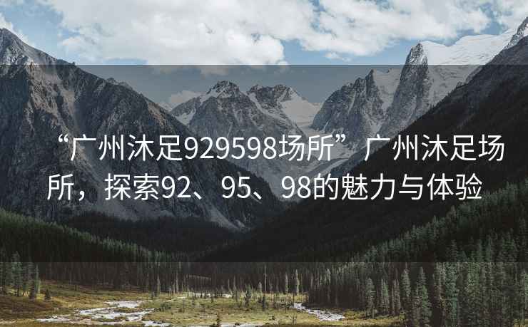 “廣州沐足929598場(chǎng)所”廣州沐足場(chǎng)所，探索92、95、98的魅力與體驗(yàn)