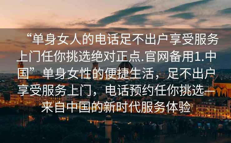 “單身女人的電話足不出戶享受服務上門任你挑選絕對正點.官網(wǎng)備用1.中國”單身女性的便捷生活，足不出戶享受服務上門，電話預約任你挑選—來自中國的新時代服務體驗