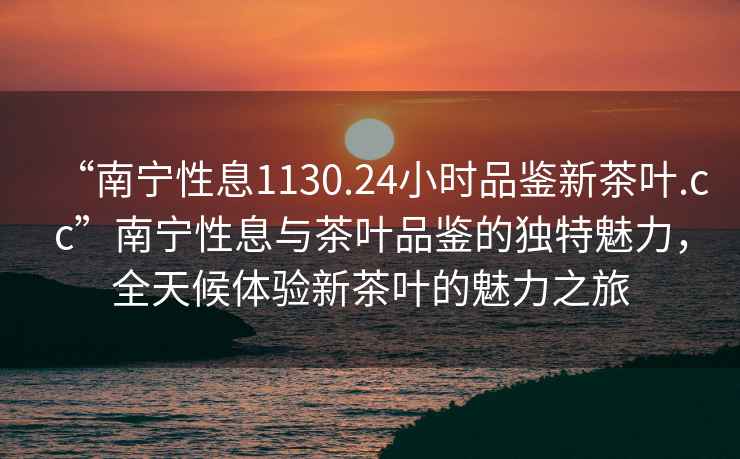 “南寧性息1130.24小時(shí)品鑒新茶葉.cc”南寧性息與茶葉品鑒的獨(dú)特魅力，全天候體驗(yàn)新茶葉的魅力之旅