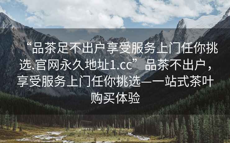 “品茶足不出戶享受服務(wù)上門任你挑選.官網(wǎng)永久地址1.cc”品茶不出戶，享受服務(wù)上門任你挑選—一站式茶葉購(gòu)買體驗(yàn)