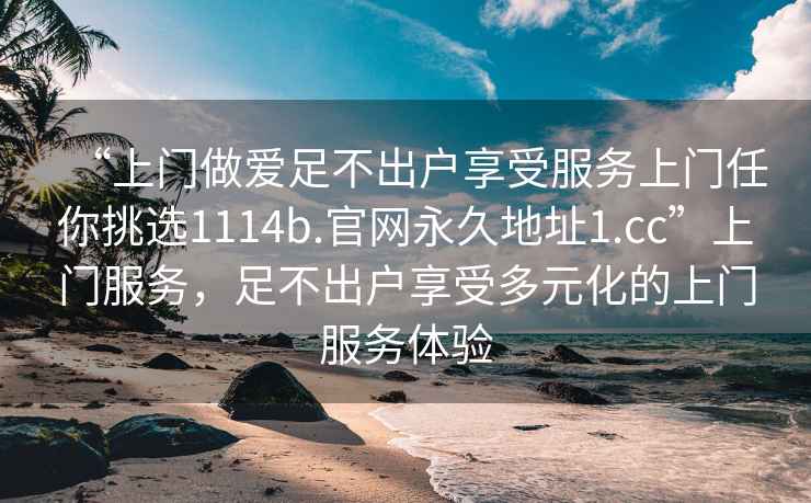 “上門做愛足不出戶享受服務(wù)上門任你挑選1114b.官網(wǎng)永久地址1.cc”上門服務(wù)，足不出戶享受多元化的上門服務(wù)體驗