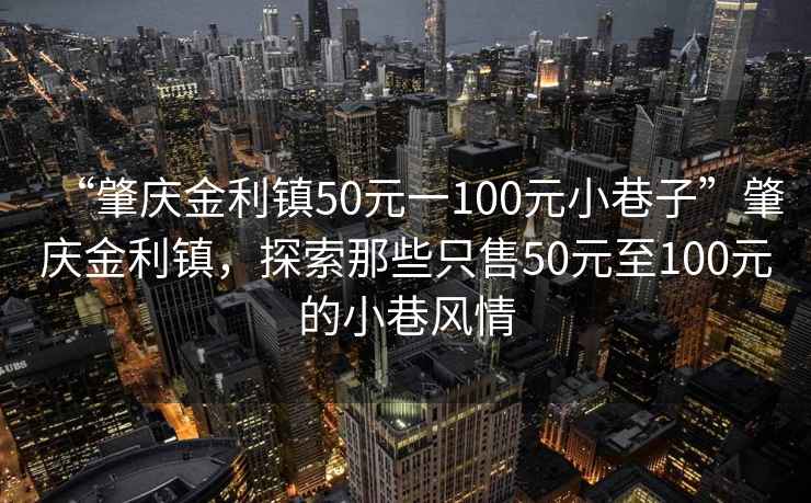 “肇慶金利鎮(zhèn)50元一100元小巷子”肇慶金利鎮(zhèn)，探索那些只售50元至100元的小巷風(fēng)情