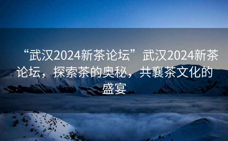 “武漢2024新茶論壇”武漢2024新茶論壇，探索茶的奧秘，共襄茶文化的盛宴