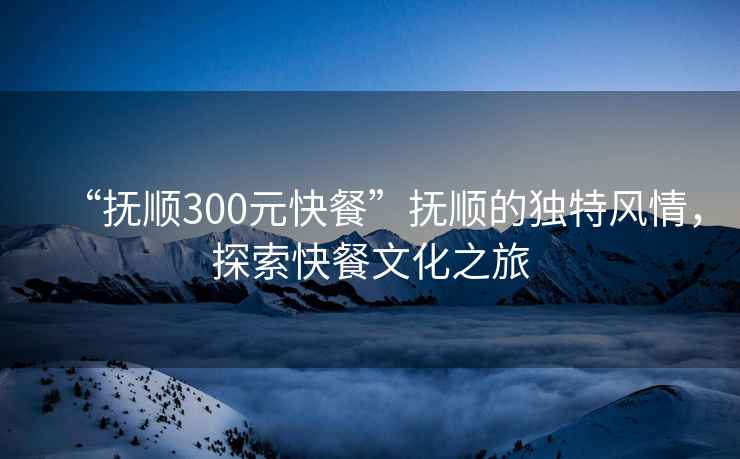 “撫順300元快餐”撫順的獨特風(fēng)情，探索快餐文化之旅