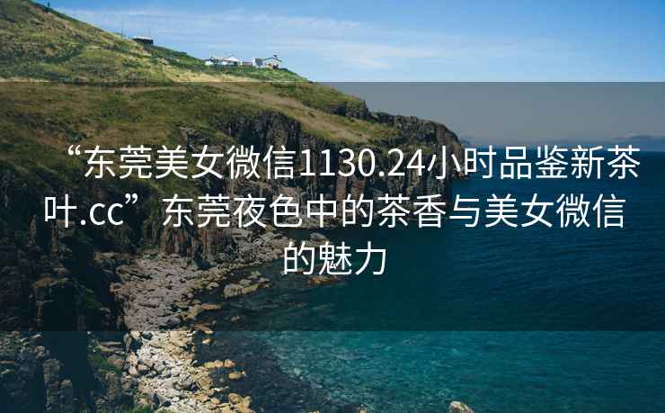 “東莞美女微信1130.24小時(shí)品鑒新茶葉.cc”東莞夜色中的茶香與美女微信的魅力