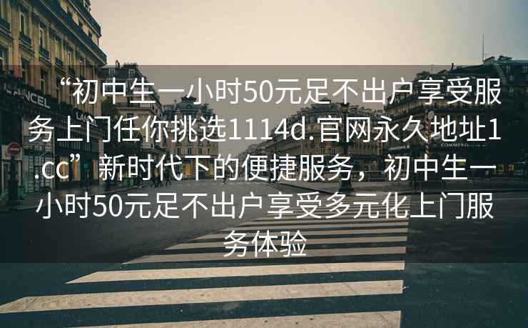 “初中生一小時50元足不出戶享受服務(wù)上門任你挑選1114d.官網(wǎng)永久地址1.cc”新時代下的便捷服務(wù)，初中生一小時50元足不出戶享受多元化上門服務(wù)體驗