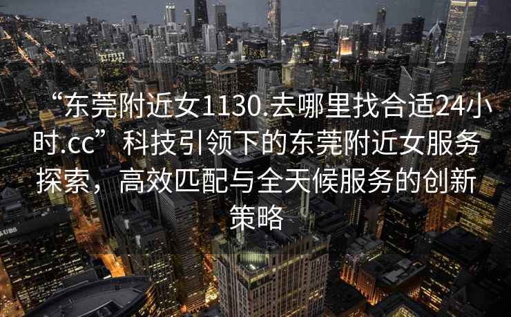 “東莞附近女1130.去哪里找合適24小時.cc”科技引領(lǐng)下的東莞附近女服務(wù)探索，高效匹配與全天候服務(wù)的創(chuàng)新策略