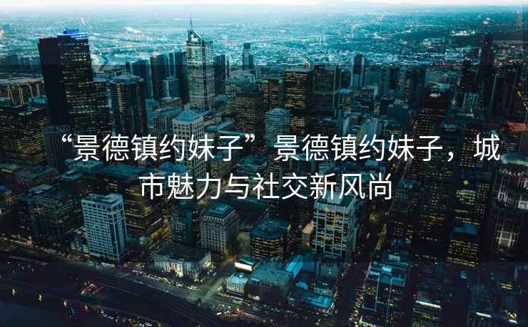 “景德鎮(zhèn)約妹子”景德鎮(zhèn)約妹子，城市魅力與社交新風(fēng)尚