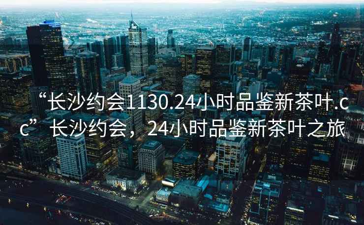 “長(zhǎng)沙約會(huì)1130.24小時(shí)品鑒新茶葉.cc”長(zhǎng)沙約會(huì)，24小時(shí)品鑒新茶葉之旅