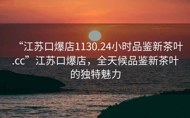 “江蘇口爆店1130.24小時(shí)品鑒新茶葉.cc”江蘇口爆店，全天候品鑒新茶葉的獨(dú)特魅力