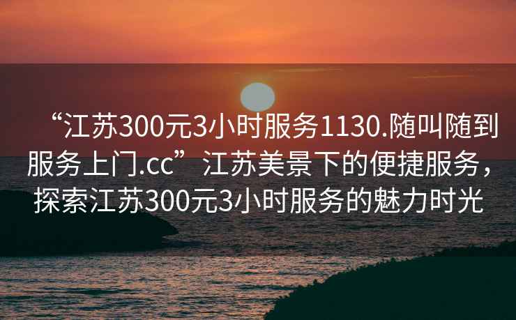 “江蘇300元3小時(shí)服務(wù)1130.隨叫隨到服務(wù)上門(mén).cc”江蘇美景下的便捷服務(wù)，探索江蘇300元3小時(shí)服務(wù)的魅力時(shí)光
