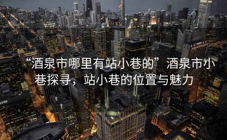 “酒泉市哪里有站小巷的”酒泉市小巷探尋，站小巷的位置與魅力