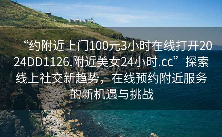 “約附近上門100元3小時(shí)在線打開2024DD1126.附近美女24小時(shí).cc”探索線上社交新趨勢，在線預(yù)約附近服務(wù)的新機(jī)遇與挑戰(zhàn)