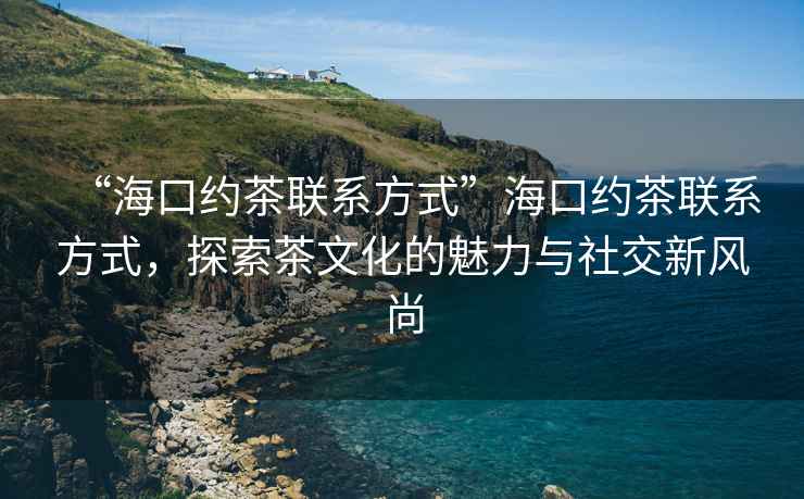 “?？诩s茶聯(lián)系方式”海口約茶聯(lián)系方式，探索茶文化的魅力與社交新風(fēng)尚