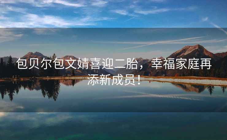 包貝爾包文婧喜迎二胎，幸福家庭再添新成員！
