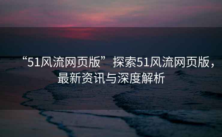 “51風(fēng)流網(wǎng)頁(yè)版”探索51風(fēng)流網(wǎng)頁(yè)版，最新資訊與深度解析
