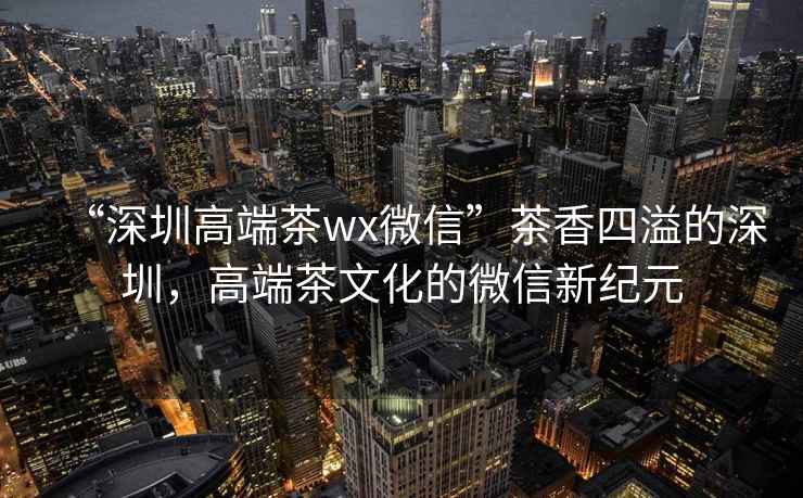 “深圳高端茶wx微信”茶香四溢的深圳，高端茶文化的微信新紀(jì)元