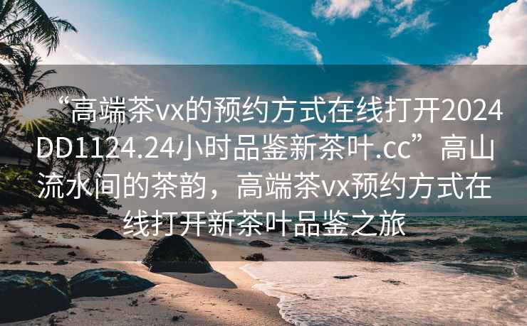 “高端茶vx的預(yù)約方式在線打開2024DD1124.24小時(shí)品鑒新茶葉.cc”高山流水間的茶韻，高端茶vx預(yù)約方式在線打開新茶葉品鑒之旅