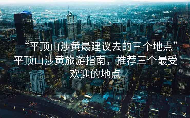 “平頂山涉黃最建議去的三個(gè)地點(diǎn)”平頂山涉黃旅游指南，推薦三個(gè)最受歡迎的地點(diǎn)