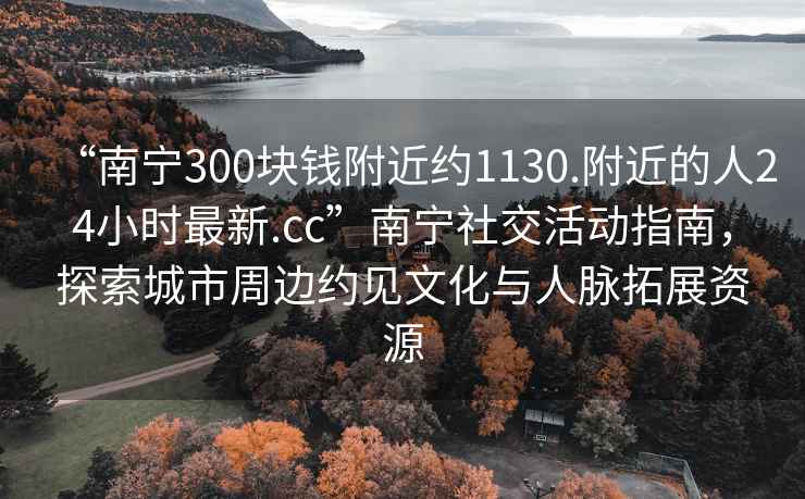 “南寧300塊錢附近約1130.附近的人24小時最新.cc”南寧社交活動指南，探索城市周邊約見文化與人脈拓展資源