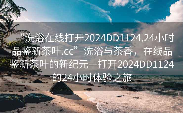 “洗浴在線打開2024DD1124.24小時品鑒新茶葉.cc”洗浴與茶香，在線品鑒新茶葉的新紀(jì)元—打開2024DD1124的24小時體驗之旅