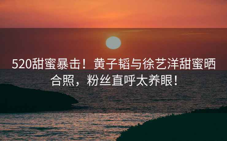520甜蜜暴擊！黃子韜與徐藝洋甜蜜曬合照，粉絲直呼太養(yǎng)眼！