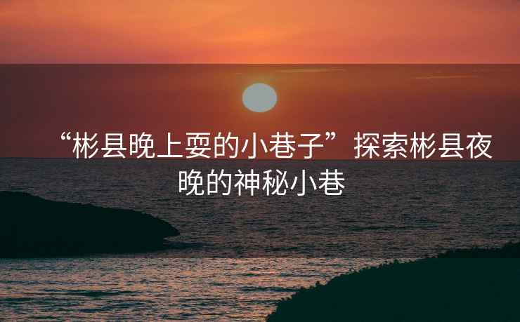 “彬縣晚上耍的小巷子”探索彬縣夜晚的神秘小巷
