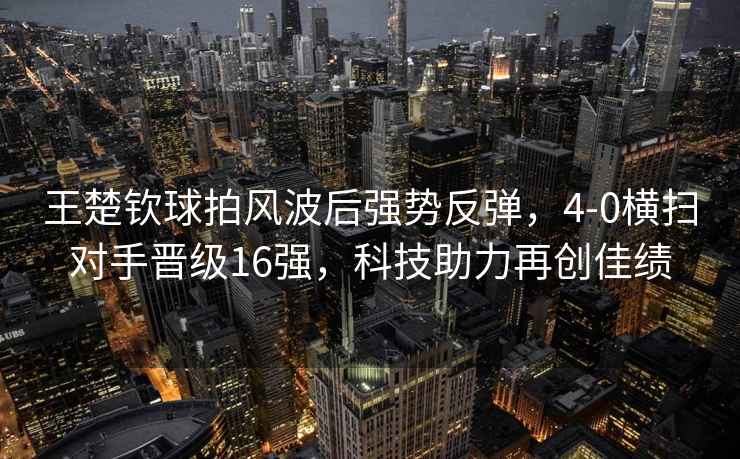 王楚欽球拍風(fēng)波后強(qiáng)勢反彈，4-0橫掃對手晉級16強(qiáng)，科技助力再創(chuàng)佳績