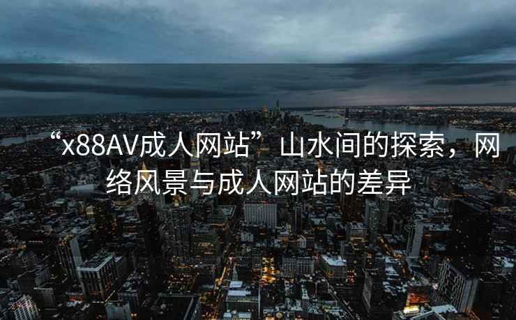 “x88AV成人網(wǎng)站”山水間的探索，網(wǎng)絡(luò)風(fēng)景與成人網(wǎng)站的差異