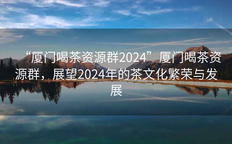 “廈門(mén)喝茶資源群2024”廈門(mén)喝茶資源群，展望2024年的茶文化繁榮與發(fā)展