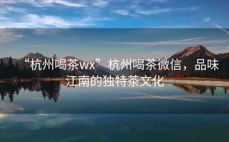 “杭州喝茶wx”杭州喝茶微信，品味江南的獨特茶文化