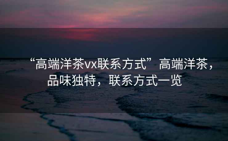 “高端洋茶vx聯(lián)系方式”高端洋茶，品味獨(dú)特，聯(lián)系方式一覽
