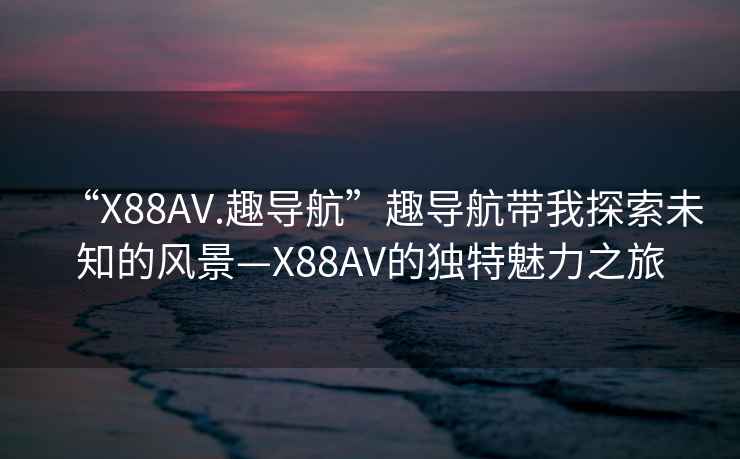 “X88AV.趣導(dǎo)航”趣導(dǎo)航帶我探索未知的風(fēng)景—X88AV的獨(dú)特魅力之旅