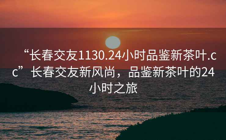 “長春交友1130.24小時品鑒新茶葉.cc”長春交友新風(fēng)尚，品鑒新茶葉的24小時之旅
