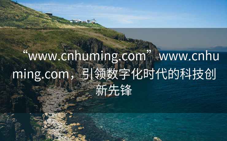“www.cnhuming.com”www.cnhuming.com，引領(lǐng)數(shù)字化時(shí)代的科技創(chuàng)新先鋒