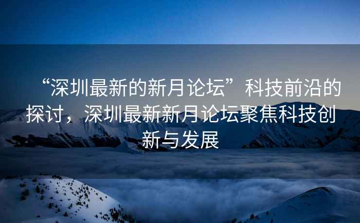 “深圳最新的新月論壇”科技前沿的探討，深圳最新新月論壇聚焦科技創(chuàng)新與發(fā)展