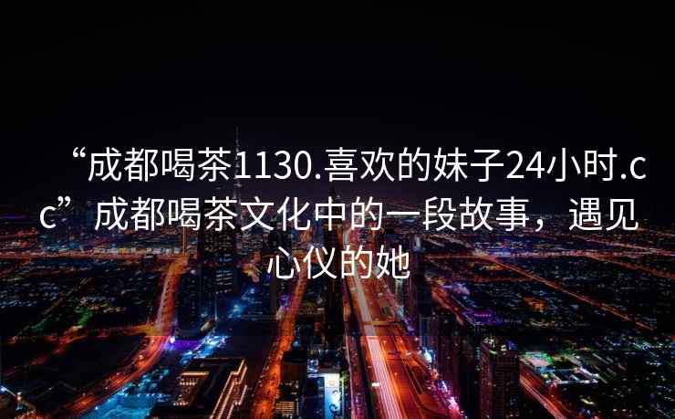 “成都喝茶1130.喜歡的妹子24小時(shí).cc”成都喝茶文化中的一段故事，遇見心儀的她