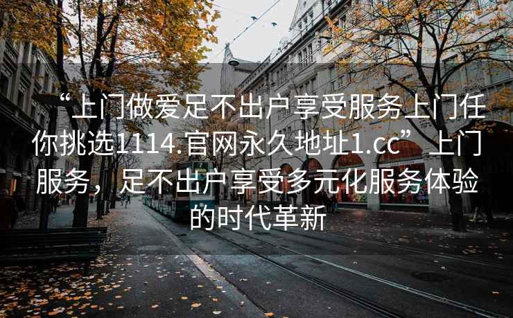 “上門做愛足不出戶享受服務上門任你挑選1114.官網(wǎng)永久地址1.cc”上門服務，足不出戶享受多元化服務體驗的時代革新