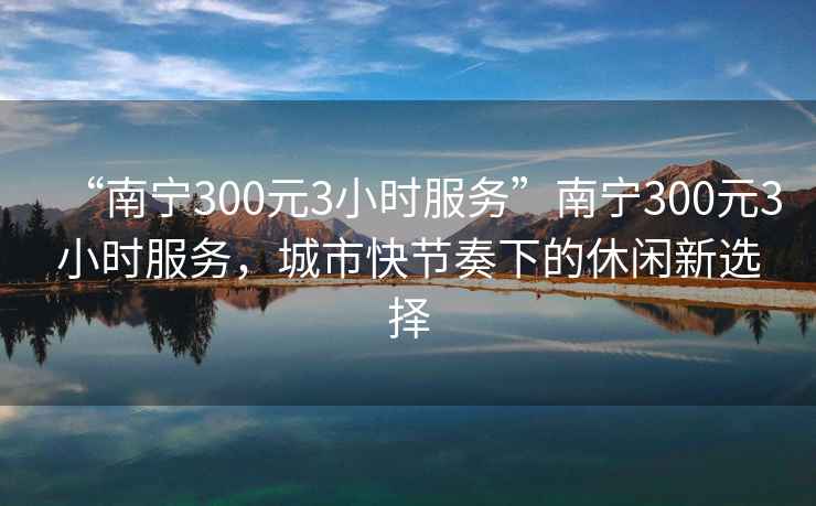 “南寧300元3小時服務”南寧300元3小時服務，城市快節(jié)奏下的休閑新選擇