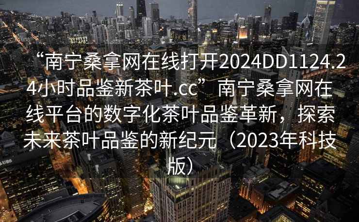 “南寧桑拿網(wǎng)在線打開(kāi)2024DD1124.24小時(shí)品鑒新茶葉.cc”南寧桑拿網(wǎng)在線平臺(tái)的數(shù)字化茶葉品鑒革新，探索未來(lái)茶葉品鑒的新紀(jì)元（2023年科技版）