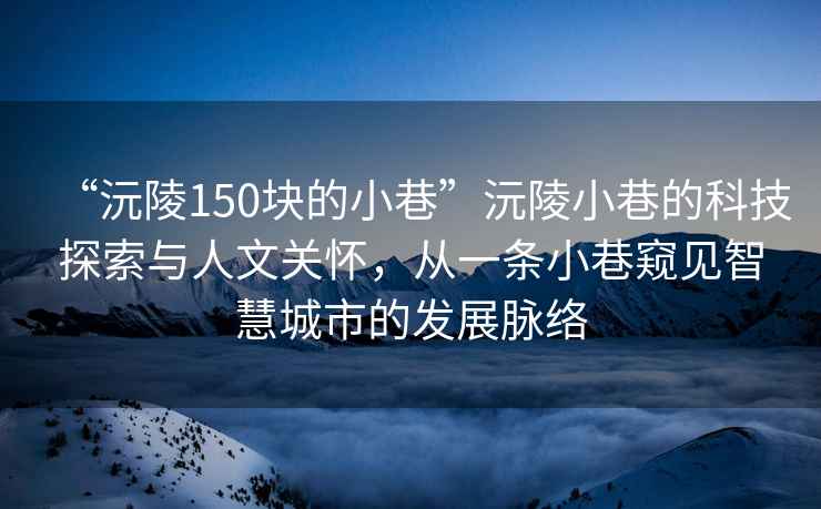 “沅陵150塊的小巷”沅陵小巷的科技探索與人文關(guān)懷，從一條小巷窺見智慧城市的發(fā)展脈絡(luò)
