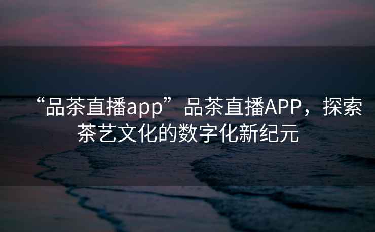 “品茶直播app”品茶直播APP，探索茶藝文化的數(shù)字化新紀元