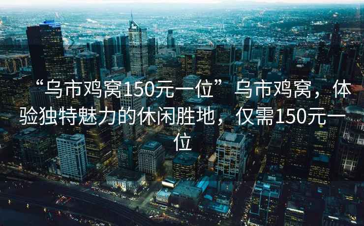 “烏市雞窩150元一位”烏市雞窩，體驗獨特魅力的休閑勝地，僅需150元一位