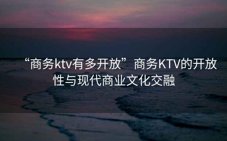 “商務(wù)ktv有多開放”商務(wù)KTV的開放性與現(xiàn)代商業(yè)文化交融