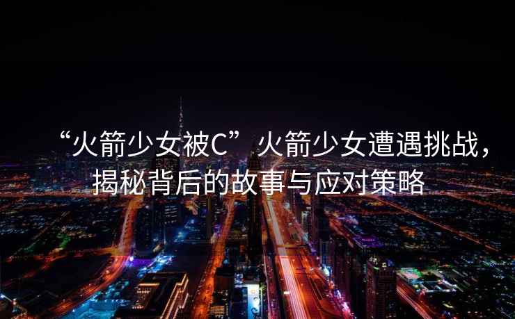 “火箭少女被C”火箭少女遭遇挑戰(zhàn)，揭秘背后的故事與應(yīng)對策略