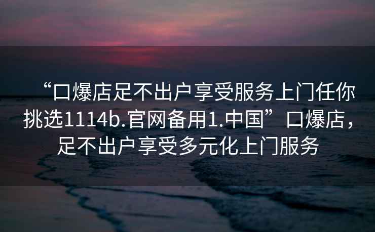 “口爆店足不出戶享受服務(wù)上門任你挑選1114b.官網(wǎng)備用1.中國”口爆店，足不出戶享受多元化上門服務(wù)
