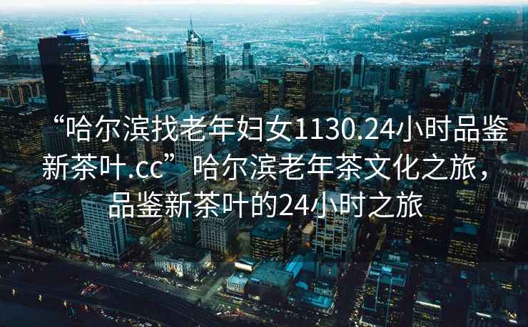 “哈爾濱找老年婦女1130.24小時品鑒新茶葉.cc”哈爾濱老年茶文化之旅，品鑒新茶葉的24小時之旅
