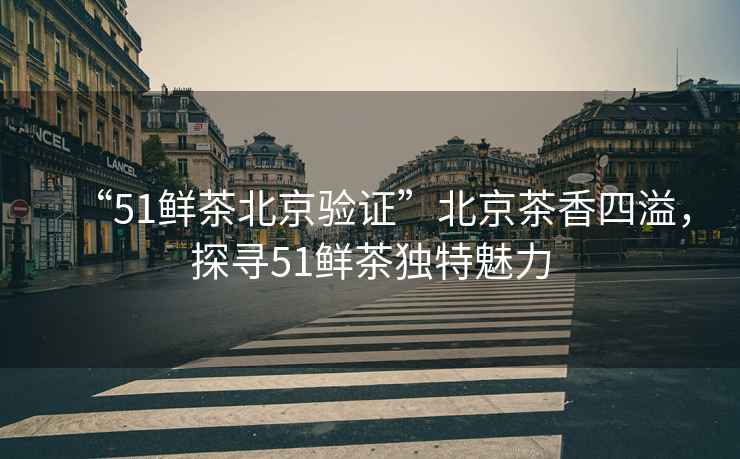 “51鮮茶北京驗(yàn)證”北京茶香四溢，探尋51鮮茶獨(dú)特魅力