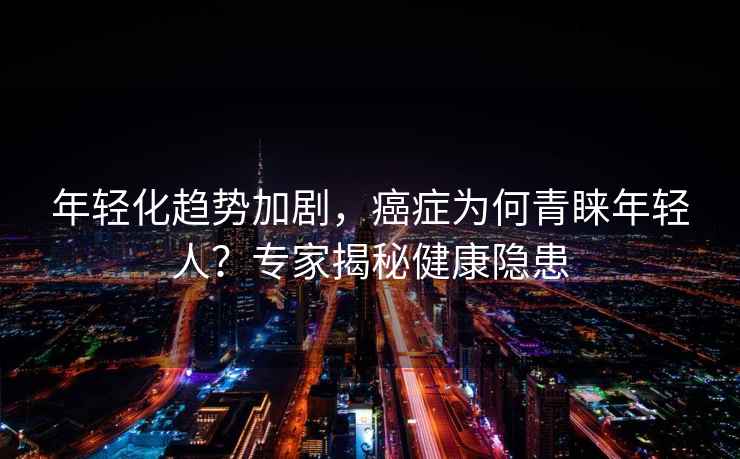 年輕化趨勢加劇，癌癥為何青睞年輕人？專家揭秘健康隱患